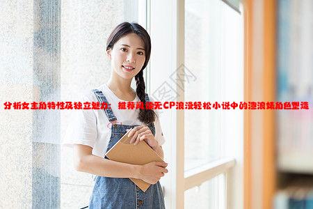 分析女主角特性及独立魅力：推荐阅读无CP浪漫轻松小说中的渣浪婊角色塑造