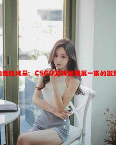 暴躁少女的竞技风采：CSGO游戏视频第一集的激烈对抗分析